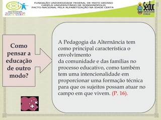 
Como
pensar a
educação
de outro
modo?
A Pedagogia da Alternância tem
como principal característica o
envolvimento
da comunidade e das famílias no
processo educativo, como também
tem uma intencionalidade em
proporcionar uma formação técnica
para que os sujeitos possam atuar no
campo em que vivem. (P. 16).
 