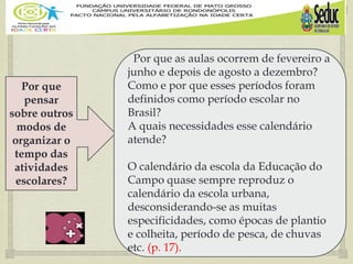 
Por que
pensar
sobre outros
modos de
organizar o
tempo das
atividades
escolares?
Por que as aulas ocorrem de fevereiro a
junho e depois de agosto a dezembro?
Como e por que esses períodos foram
definidos como período escolar no
Brasil?
A quais necessidades esse calendário
atende?
O calendário da escola da Educação do
Campo quase sempre reproduz o
calendário da escola urbana,
desconsiderando-se as muitas
especificidades, como épocas de plantio
e colheita, período de pesca, de chuvas
etc. (p. 17).
 