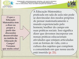 
O que a
Educação
Matemática tem
a dizer ou
propor a
partir das
discussões
desenvolvidas
no âmbito da
Educação do
Campo?
Veremos
que muita coisa!
A Educação Matemática
praticada em sala de aula não pode
se desvincular dos modos próprios
de pensar matematicamente o
mundo experienciado pelo
homem/mulher do campo em
suas práticas sociais. Isso significa
dizer que devemos incorporar em
nossas práticas educacionais
atividades que estejam articuladas
com as formas de vida, com a
cultura dos sujeitos que compõem
a comunidade em que nossa escola
está inserida (p. 21).
 