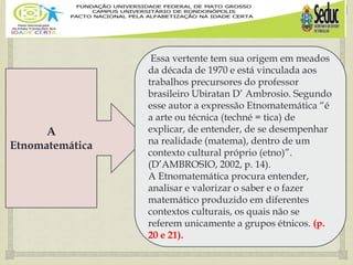 A
Etnomatemática
Essa vertente tem sua origem em meados
da década de 1970 e está vinculada aos
trabalhos precursores do professor
brasileiro Ubiratan D’ Ambrosio. Segundo
esse autor a expressão Etnomatemática “é
a arte ou técnica (techné = tica) de
explicar, de entender, de se desempenhar
na realidade (matema), dentro de um
contexto cultural próprio (etno)”.
(D’AMBROSIO, 2002, p. 14).
A Etnomatemática procura entender,
analisar e valorizar o saber e o fazer
matemático produzido em diferentes
contextos culturais, os quais não se
referem unicamente a grupos étnicos. (p.
20 e 21).
 