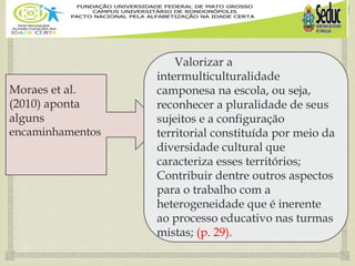 
Moraes et al.
(2010) aponta
alguns
encaminhamentos
Valorizar a
intermulticulturalidade
camponesa na escola, ou seja,
reconhecer a pluralidade de seus
sujeitos e a configuração
territorial constituída por meio da
diversidade cultural que
caracteriza esses territórios;
Contribuir dentre outros aspectos
para o trabalho com a
heterogeneidade que é inerente
ao processo educativo nas turmas
mistas; (p. 29).
 