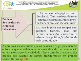 
Práticas
Socioculturais
e Práticas
Educativas
As práticas pedagógicas nas
Escolas do Campo não podem ser
estáticas e abstratas. Precisamos
pensar em práticas socioculturais.
As práticas socioculturais que as pessoas e os grupos mantêm
entre si e que se refletem em normas de vida, de manutenção
ou transformação da sociedade. Nesse sentido, a tradição dos
grupos dos sujeitos do campo transforma-se em práticas
socioculturais. (p. 30)
Isso não implica em romper com
questões teóricas, mas sim
permitir a conexão dessas com os
saberes das práticas/vivências de
cada comunidade;
 