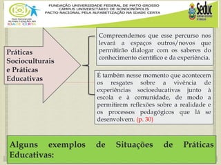 
Práticas
Socioculturais
e Práticas
Educativas
Compreendemos que esse percurso nos
levará a espaços outros/novos que
permitirão dialogar com os saberes do
conhecimento científico e da experiência.
Alguns exemplos de Situações de Práticas
Educativas:
É também nesse momento que acontecem
os resgates sobre a vivência de
experiências socioeducativas junto à
escola e à comunidade, de modo a
permitirem reflexões sobre a realidade e
os processos pedagógicos que lá se
desenvolvem. (p. 30)
 