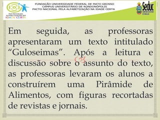 
Em seguida, as professoras
apresentaram um texto intitulado
“Guloseimas”. Após a leitura e
discussão sobre o assunto do texto,
as professoras levaram os alunos a
construírem uma Pirâmide de
Alimentos, com figuras recortadas
de revistas e jornais.
 