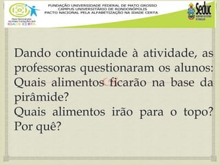 
Dando continuidade à atividade, as
professoras questionaram os alunos:
Quais alimentos ficarão na base da
pirâmide?
Quais alimentos irão para o topo?
Por quê?
 