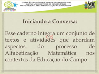 
Iniciando a Conversa:
Esse caderno integra um conjunto de
textos e atividades que abordam
aspectos do processo de
Alfabetização Matemática nos
contextos da Educação do Campo.
 