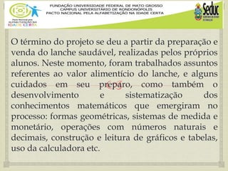 
O término do projeto se deu a partir da preparação e
venda do lanche saudável, realizadas pelos próprios
alunos. Neste momento, foram trabalhados assuntos
referentes ao valor alimentício do lanche, e alguns
cuidados em seu preparo, como também o
desenvolvimento e sistematização dos
conhecimentos matemáticos que emergiram no
processo: formas geométricas, sistemas de medida e
monetário, operações com números naturais e
decimais, construção e leitura de gráficos e tabelas,
uso da calculadora etc.
 