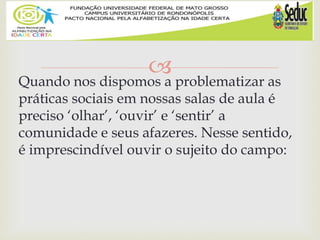 
Quando nos dispomos a problematizar as
práticas sociais em nossas salas de aula é
preciso ‘olhar’, ‘ouvir’ e ‘sentir’ a
comunidade e seus afazeres. Nesse sentido,
é imprescindível ouvir o sujeito do campo:
 
