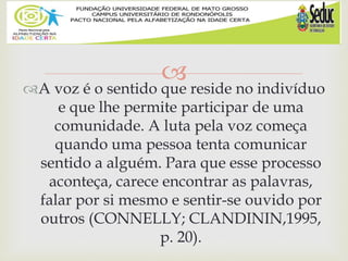 
A voz é o sentido que reside no indivíduo
e que lhe permite participar de uma
comunidade. A luta pela voz começa
quando uma pessoa tenta comunicar
sentido a alguém. Para que esse processo
aconteça, carece encontrar as palavras,
falar por si mesmo e sentir-se ouvido por
outros (CONNELLY; CLANDININ,1995,
p. 20).
 
