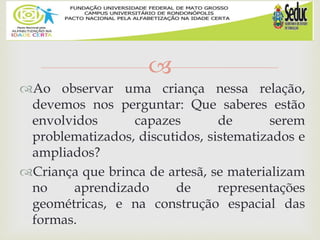 
Ao observar uma criança nessa relação,
devemos nos perguntar: Que saberes estão
envolvidos capazes de serem
problematizados, discutidos, sistematizados e
ampliados?
Criança que brinca de artesã, se materializam
no aprendizado de representações
geométricas, e na construção espacial das
formas.
 