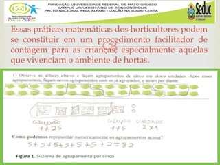 
Essas práticas matemáticas dos horticultores podem
se constituir em um procedimento facilitador de
contagem para as crianças, especialmente aquelas
que vivenciam o ambiente de hortas.
 