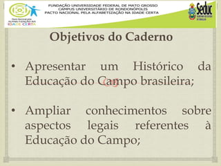 
Objetivos do Caderno
• Apresentar um Histórico da
Educação do Campo brasileira;
• Ampliar conhecimentos sobre
aspectos legais referentes à
Educação do Campo;
 