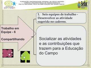 
Trabalho em
Equipe - 6
Compartilhando
1. Seis equipes de trabalho -
Desenvolver as atividade
sugerida no caderno.
Socializar as atividades
e as contribuições que
trazem para a Educação
do Campo
 