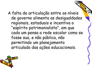 A falta de articulação entre os níveis
 de governo alimenta as desigualdades
 regionais, estaduais e incentiva o
 “espírito patrimonialista”, em que
 cada um pensa a rede escolar como se
 fosse sua, e não pública, não
 permitindo um planejamento
 articulado das ações educacionais.
 