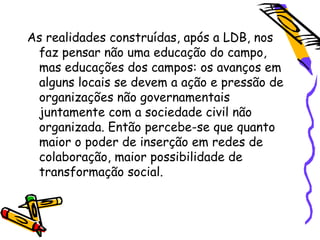 As realidades construídas, após a LDB, nos
 faz pensar não uma educação do campo,
 mas educações dos campos: os avanços em
 alguns locais se devem a ação e pressão de
 organizações não governamentais
 juntamente com a sociedade civil não
 organizada. Então percebe-se que quanto
 maior o poder de inserção em redes de
 colaboração, maior possibilidade de
 transformação social.
 