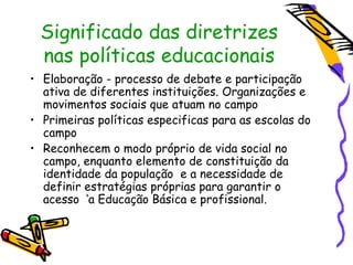 Significado das diretrizes
 nas políticas educacionais
• Elaboração - processo de debate e participação
  ativa de diferentes instituições. Organizações e
  movimentos sociais que atuam no campo
• Primeiras políticas especificas para as escolas do
  campo
• Reconhecem o modo próprio de vida social no
  campo, enquanto elemento de constituição da
  identidade da população e a necessidade de
  definir estratégias próprias para garantir o
  acesso ‘a Educação Básica e profissional.
 