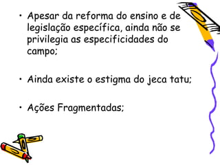 • Apesar da reforma do ensino e de
  legislação específica, ainda não se
  privilegia as especificidades do
  campo;

• Ainda existe o estigma do jeca tatu;

• Ações Fragmentadas;
 