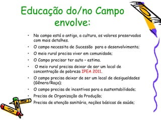 Educação do/no Campo
      envolve:
 •   No campo está o antigo, a cultura, os valores preservados
     com mais detalhes.
 •   O campo necessita de Sucessão para o desenvolvimento;
 •   O meio rural precisa viver em comunidade;
 •   O Campo precisar ter auto – estima.
 •    O meio rural precisa deixar de ser um local de
     concentração de pobreza IPEA 2011.
 •   O campo precisa deixar de ser um local de desigualdades
     (Gênero/Raça);
 •   O campo precisa de incentivos para a sustentabilidade;
 •   Precisa de Organização da Produção;
 •   Precisa de atenção sanitária, noções básicas de saúde;
 
