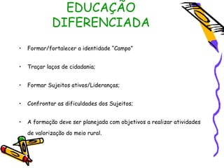 EDUCAÇÃO
             DIFERENCIADA
•   Formar/fortalecer a identidade “Campo”


•   Traçar laços de cidadania;


•   Formar Sujeitos ativos/Lideranças;


•   Confrontar as dificuldades dos Sujeitos;


•   A formação deve ser planejada com objetivos a realizar atividades
    de valorização do meio rural.
 