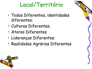 Local/Território
• Todos Diferentes, identidades
  diferentes;
• Culturas Diferentes;
• Atores Diferentes
• Lideranças Diferentes;
• Realidades Agrárias Diferentes
 