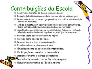 Contribuições da Escola
  Construindo Projetos de Desenvolvimento Local;
  Resgate da história da comunidade com moradores mais antigos;
  Levantamento dos produtos agropecuários produzidos pelo município,
   valores de mercado;
  Análise e debate, com a participação de entidades ou comunitários,
   sobre outras possibilidades de produção ou de mercado;
  Significado e possibilidades de agroindústrias; Estudo da realidade
   mundial e nacional sobre os impactos na produção de alimentos;
  Pesquisa sobre as fontes de água na região;
  Pesquisa sobre os solos da região;
  Pesquisa sobre a flora e fauna da região;
  Estudo e cultivo de plantas medicinais;
  Embelezamento da escola e da propriedade;
  Participação em eventos da comunidade;
  Reflorestamento de áreas devastadas;
  Mutirões de cuidado com as florestas e águas;
  Estudar a alternativa de “Escola Aberta”
 