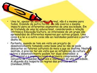 • Uma lei, apesar de seu caráter formal, não é a mesma para
  todos. Dizendo de outra forma: ela não exerce o mesmo
  impacto para os diferentes segmentos de uma sociedade. Em
  se tratando de uma lei educacional, considerando a relação
  intrínseca Educação/Cultura, os interesses de um grupo são
  apreendidos de diferentes maneiras por outros grupos. Uma
  coisa é a lei e a outra coisa são as realidades possíveis a partir
  desta lei.
• Portanto, quando se tem em vista um projeto de
  desenvolvimento tomando como base uma lei não se pode
  descartar os fatores culturais do meio a que se destina. Neste
  sentido, é preciso ter em vista que as influências da cultura
  sobre o desenvolvimento podem ter duas dimensões: a
  patrimonial e a organizacional. A primeira compreende o
  conjunto de riquezas materiais e imateriais de uma sociedade.
  A segunda diz respeito as regras das práticas sociais
  (Candeas,1999).
 