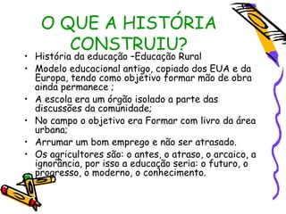 O QUE A HISTÓRIA
      CONSTRUIU?
• História da educação –Educação Rural
• Modelo educacional antigo, copiado dos EUA e da
  Europa, tendo como objetivo formar mão de obra
  ainda permanece ;
• A escola era um órgão isolado a parte das
  discussões da comunidade;
• No campo o objetivo era Formar com livro da área
  urbana;
• Arrumar um bom emprego e não ser atrasado.
• Os agricultores são: o antes, o atraso, o arcaico, a
  ignorância, por isso a educação seria: o futuro, o
  progresso, o moderno, o conhecimento.
 