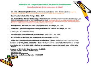 Educação do campo como direito da população camponesa
                                   Educação do Campo: direito nosso, dever do Estado!


•   Em 1988, a Constituição brasileira, institui a educação básica como direito subjetivo;                   (regime de
    colaboração União, Estados e municípios)- (Conquistas populares e participação nas políticas públicas)

•   Constituição Estadual RS Artigos 216 e 217;
•   Lei de Diretrizes Básicas da Educação Nacional (LDB 9394/96) incorpora a idéia de adequação, ao
    invés de adaptação presente nas legislações anteriores; A LDB vem reforçar o regime de colaboração como
    também deixar mais claras as competências de cada ente federativo. Dela emerge a necessidade de Planos Estaduais e
    Municipais de Educação coordenados por um Plano Nacional de Educação.

•   I Conferência Nacional por uma Educação Básica do Campo, em 1998;
•   Diretrizes Operacionais para a Educação Básica nas Escolas do Campo, em 2002
    ( Resolução CNE/CEB nº 01/2002);
•   Coordenação Geral de Educação do Campo (SECAD/MEC), em 2004;
•   II Conferência Nacional por uma Educação do Campo, em 2004;
•   Diretrizes complementares da Educação Básica do Campo , Resolução CNE/CEB nº 02/2008).
.   Parecer nº 1.400/2002, CEED/RS – item 5.2 dispõe sobre o ensino fundamental no campo.
.   Resolução 04/2010, CNE/CEB – Define Diretrizes Curriculares Nacionais para a Educação
     Básica.
.   Decreto nº 7.352, DE 4 de Novembro de 2010:
     Dispõe sobre a política de educação
     do campo e o
     Programa Nacional de
     Educação na Reforma Agrária – PRONERA
 