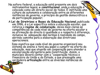 Na esfera federal, a educação está presente em dois
   instrumentos legais: o constitucional, onde a educação é
   colocada como um direito social de todos. É instituída uma
   cultura de autonomia e colaboração entre as diferentes
   instâncias de governo, o princípio da gestão democrática e
   da participação popular;
A Lei de Diretrizes e Bases da Educação Nacional,publicada
   em 1996, é a Lei específica sobre a educação escolar, que
   reforça o regime de colaboração, deixa mais claras as
   competências de cada nível de governo na oferta escolar e
   na afirmação do direito à igualdade e o respeito à diferença,
   inclusive na adequação das normas à realidade do campo,
   abrindo caminho para a elaboração das diretrizes
   operacionais.
  Isso significa que cada nível de governo organizará seu
   sistema de ensino e terá seu papel a cumprir na oferta da
   educação, mas que atuarão em cooperação para atender a
   escolarização obrigatória pela Constituição. Assim, o
   município deverá contar com a “cooperação técnica e
   financeira da União e do Estado, o que pressupõe uma
   verdadeira articulação entre as diversas instâncias do
   Governo
 