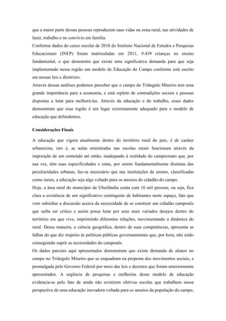 que a maior parte dessas pessoas reproduzem suas vidas na zona rural, nas atividades de
lazer, trabalho e no convívio em família.
Conforme dados do censo escolar de 2010 do Instituto Nacional de Estudos e Pesquisas
Educacionais (INEP) foram matriculadas em 2011, 9.439 crianças no ensino
fundamental, o que demonstra que existe uma significativa demanda para que seja
implementado nessa região um modelo de Educação do Campo conforme está escrito
em nossas leis e diretrizes.
Através dessas análises podemos perceber que o campo do Triângulo Mineiro tem uma
grande importância para a economia, e está repleto de contradições sociais e pessoas
dispostas a lutar para melhorá-las. Através da educação e do trabalho, esses dados
demonstram que essa região é um lugar extremamente adequado para o modelo de
educação que defendemos.
Considerações Finais
A educação que vigora atualmente dentro do território rural do país, é de caráter
urbanicista, isto é, as aulas ministradas nas escolas rurais funcionam através da
imposição de um conteúdo até então, inadequado à realidade do campesinato que, por
sua vez, têm suas especificidades e estas, por serem fundamentalmente distintas das
peculiaridades urbanas, faz-se necessário que nas instituições de ensino, classificadas
como rurais, a educação seja algo voltado para os anseios do cidadão do campo.
Hoje, a área rural do município de Uberlândia conta com 16 mil pessoas, ou seja, fica
clara a existência de um significativo contingente de habitantes neste espaço, fato que
vem subsidiar a discussão acerca da necessidade de se construir um cidadão camponês
que saiba ser crítico e assim possa lutar por seus mais variados desejos dentro do
território em que vive, imprimindo diferentes relações, movimentando a dinâmica do
rural. Dessa maneira, a ciência geográfica, dentro de suas competências, apresenta as
falhas do que diz respeito às políticas públicas governamentais que, por hora, não estão
conseguindo suprir as necessidades do camponês.
Os dados parciais aqui apresentados demonstram que existe demanda de alunos no
campo no Triângulo Mineiro que se enquadram na proposta dos movimentos sociais, e
promulgada pelo Governo Federal por meio das leis e decretos que foram anteriormente
apresentados. A urgência de pesquisas e melhorias desse modelo de educação
evidencia-se pelo fato de ainda não existirem efetivas escolas que trabalhem nessa
perspectiva de uma educação inovadora voltada para os anseios da população do campo,
 