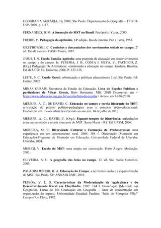 GEOGRAFIA AGRÁRIA, 19, 2009, São Paulo: Departamento de Geografia – FFLCH-
USP, 2009. p. 1-17.
FERNANDES, B. M. A formação do MST no Brasil. Petrópolis: Vozes, 2000.
FREIRE, P., Pedagogia do oprimido, 14ª edição, Rio de Janeiro, Paz e Terra, 1983.
GRZYBOWSKI, C. Caminhos e descaminhos dos movimentos sociais no campo. 2ª
ed. Rio de Janeiro: FASE/ Vozes, 1987.
JESUS, I. N. Escola Família Agrícola: uma proposta de educação em desenvolvimento
no campo e do campo. In: PEREIRA, J. B., COSTA E SILVA, V., PACHECO, Z.
(Org.) Pedagogia Da Alternância: construindo a educação no campo. Goiânia: Brasília,
Ed. da UCG/ Ed. Universa, 2006. P. 123-138.
LEITE, S. C. Escola Rural: urbanização e políticas educacionais 2 ed. São Paulo. Ed:
Cortez, 2002.
MINAS GERAIS, Secretaria de Estado da Educação. Lista de Escolas Publicas e
particulares de Minas Gerais, Belo Horizonte. MG. 2010 Disponível em <
https://www.educacao.mg.gov.br/escolas/lista-de-escolas> Acesso em 16/09/2010.
MEURER, A. C.; DE DAVID, C. Educação no campo e escola itinerante do MST:
articulação do projeto político-pedagógico com o contexto sócio-educacional.
Disponível em: //www.ufsm.br/ce/revista acesso em: 14 de julho de 2010.
MEURER, A. C.; DAVID, C. (Org.). Espaços-tempos de itinerância: articulações
entre universidade e escola itinerante do MST. Santa Maria – RS: Ed. UFSM, 2006.
MOREIRA, M. C. Diversidade Cultural e Formação de Professores/as: uma
experiência em um assentamento rural. 2004. 186 f. Dissertação (Mestrado em
Educação)-Programa de Mestrado em Educação, Universidade Federal de Uberaba,
Uberaba, 2004.
MORIGI, V. Escola do MST: uma utopia em construção. Porto Alegre: Mediação,
2003.
OLIVEIRA, A. U. A geografia das lutas no campo. 13. ed. São Paulo: Contexto,
2005.
PALADIM JÚNIOR, H. A. Educação do Campo: a territorialização e a espacialização
do MST. São Paulo, SP: ANNABLUME, 2010.
PESSÔA, V. L. S. Características da Modernização da Agricultura e do
Desemvolvimento Rural em Uberlândia. 1982. 164 f. Dissertação (Mestrado em
Geografia)- Curso de Pós Graduação em Geografia – Área de concentração em
organização do espaço, Universidade Estadual Paulista “Julio de Mesquita Filho”
Campos Rio Claro, 1982.
 