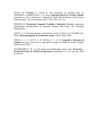 PETTY, M. TOMBIM, A. VERA, R. uma alternativa em educação rural. In:
WERTHEN, J. BORDEVANE, J. D. (Org.) Educação Rural no Terceiro Mundo:
experiências e novas alternativas. Tradução de Paulo Roberto Kraner e Lúcia Teresa
Lessa Carregal. 2 ed. Rio de Janeiro: Paz e Terra, 1985. p.31 -63.
RIBEIRO, M. Movimento Camponês Trabalho e Educação: liberdade, autonomia,
emancipação: princípios/fins da formação humana. São Paulo, SP: Expressão
Popular,2010.
SOUZA, J. F. Educação popular e movimentos sociais no Brasil. In: CANÁRIO, Rui.
(Org.). Educação popular & movimentos sociais. Lisboa: Educa, 2007.
SOUZA, C. L. F.. SILVA, E. B.. SOUSA, F. C.. et al. Geografia e Educação do
Campo: para que e quem serve a educação no campo do Estado de Goiás?. Goiânia:
Editora Vieira, 2010.
VENDRAMINI, C. R. A escola diante do multifacetado espaço rural. Perspectiva –
Revista do Centro de Ciências da Educação, Florianópolis, v.21, n.1, jan./jun. 2004,
p. 145-166.
 