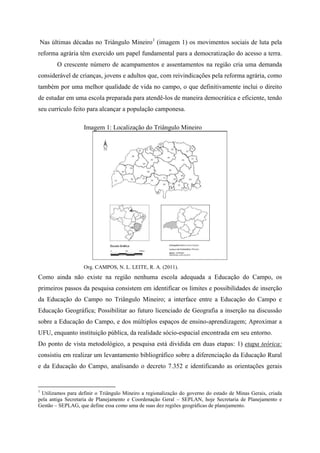 Nas últimas décadas no Triângulo Mineiro1
(imagem 1) os movimentos sociais de luta pela
reforma agrária têm exercido um papel fundamental para a democratização do acesso a terra.
O crescente número de acampamentos e assentamentos na região cria uma demanda
considerável de crianças, jovens e adultos que, com reivindicações pela reforma agrária, como
também por uma melhor qualidade de vida no campo, o que definitivamente inclui o direito
de estudar em uma escola preparada para atendê-los de maneira democrática e eficiente, tendo
seu currículo feito para alcançar a população camponesa.
Imagem 1: Localização do Triângulo Mineiro
Org. CAMPOS, N. L. LEITE, R. A. (2011).
Como ainda não existe na região nenhuma escola adequada a Educação do Campo, os
primeiros passos da pesquisa consistem em identificar os limites e possibilidades de inserção
da Educação do Campo no Triângulo Mineiro; a interface entre a Educação do Campo e
Educação Geográfica; Possibilitar ao futuro licenciado de Geografia a inserção na discussão
sobre a Educação do Campo, e dos múltiplos espaços de ensino-aprendizagem; Aproximar a
UFU, enquanto instituição pública, da realidade sócio-espacial encontrada em seu entorno.
Do ponto de vista metodológico, a pesquisa está dividida em duas etapas: 1) etapa teórica:
consistiu em realizar um levantamento bibliográfico sobre a diferenciação da Educação Rural
e da Educação do Campo, analisando o decreto 7.352 e identificando as orientações gerais
1
Utilizamos para definir o Triângulo Mineiro a regionalização do governo do estado de Minas Gerais, criada
pela antiga Secretaria de Planejamento e Coordenação Geral – SEPLAN, hoje Secretaria de Planejamento e
Gestão – SEPLAG, que define essa como uma de suas dez regiões geográficas de planejamento.
 