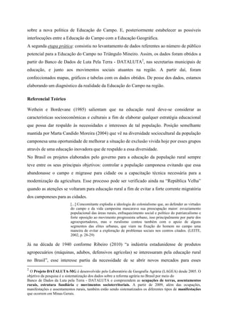 sobre a nova política de Educação do Campo. E, posteriormente estabelecer as possíveis
interlocuções entre a Educação do Campo com a Educação Geográfica.
A segunda etapa prática: consistiu no levantamento de dados referentes ao número de público
potencial para a Educação do Campo no Triângulo Mineiro. Assim, os dados foram obtidos a
partir do Banco de Dados de Luta Pela Terra - DATALUTA2
, nas secretarias municipais de
educação, e junto aos movimentos sociais atuantes na região. A partir daí, foram
confeccionados mapas, gráficos e tabelas com os dados obtidos. De posse dos dados, estamos
elaborando um diagnóstico da realidade da Educação do Campo na região.
Referencial Teórico
Wethein e Bordevane (1985) salientam que na educação rural deve-se considerar as
características socioeconômicas e culturais a fim de elaborar qualquer estratégia educacional
que possa dar respaldo às necessidades e interesses de tal população. Posição semelhante
mantida por Marta Candido Moreira (2004) que vê na diversidade sociocultural da população
camponesa uma oportunidade de melhorar a situação de exclusão vivida hoje por esses grupos
através de uma educação inovadora que de respaldo a essa diversidade.
No Brasil os projetos elaborados pelo governo para a educação da população rural sempre
teve entre os seus principais objetivos: controlar a população camponesa evitando que essa
abandonasse o campo e migrasse para cidade ou a capacitação técnica necessária para a
modernização da agricultura. Esse processo pode ser verificado ainda na “República Velha”
quando as atenções se voltaram para educação rural a fim de evitar a forte corrente migratória
dos camponeses para as cidades.
[...] Concomitante explodia a ideologia do colonialismo que, ao defender as virtudes
do campo e da vida campesina mascarava sua preocupação maior: esvaziamento
populacional das áreas rurais, enfraquecimento social e político do patriarcalismo e
forte oposição ao movimento progressista urbano, isso principalmente por parte dos
agroexportadores, mas o ruralismo contou também com o apoio de alguns
segmentos das elites urbanas, que viam na fixação do homem no campo uma
maneira de evitar a exploração de problemas sociais nos centros citados. (LEITE,
2002, p. 28-29)
Já na década de 1940 conforme Ribeiro (2010) “a indústria estadunidense de produtos
agropecuários (máquinas, adubos, defensivos agrícolas) se interessaram pela educação rural
no Brasil”, esse interesse partiu da necessidade de se abrir novos mercados para esses
2
O Projeto DATALUTA-MG é desenvolvido pelo Laboratório de Geografia Agrária (LAGEA) desde 2005. O
objetivo da pesquisa é a sistematização dos dados sobre a reforma agrária no Brasil por meio do
Banco de Dados da Luta pela Terra - DATALUTA e compreendem as ocupações de terras, assentamentos
rurais, estrutura fundiária e movimentos socioterritoriais. A partir de 2009, além das ocupações,
manifestações e assentamentos rurais, também estão sendo sistematizados os diferentes tipos de manifestações
que ocorrem em Minas Gerais.
 