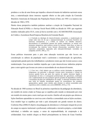 produtos e se deu de uma forma que impediu o desenvolvimento de indústrias nacionais nessa
área, a materialização desse interesse segundo ribeiro se deu pela criação da Comissão
Brasileiro Americana de Educação das Populações Rurais (Cbar), em 1945 e se manteve nas
décadas de 1960 e 1970.
Dentro dessa perspectiva também podemos analisar a criação da Companhia Nacional de
Educação Rural (CNER) e o Serviço Social Rural (SSR) na década de 1950. que seguiram
modelos indicados pelos EUA, como já havia ocorrido com a ACAR/EMATER (Associação
de Crédito e Assistência Rural/Empresa Brasileira de Extensão Rural).
[...] Centrada na ideologia do desenvolvimento comunitário, a modernização do
campo nada mais foi do que a internacionalização da economia brasileira aos
interesses monopolistas, e a CNER, ao realizar seu trabalho educativo,
desconsiderou as contradições naturais dos grupos campesinos, ou mesmo seus
elementos integrativos, quer políticos sociais ou culturais. Além disso, as lutas ou
reivindicação das minorias rurais ficaram obscurecidas, sucumbido frente às
expressões comunitárias repassadas pela educação/informação veiculadas na
campanha. (LEITE, 2002, p. 37)
Essas políticas trouxeram para o país uma educação tecnicista que não levava em
consideração os saberes da população rural e aceleraram a modernização da agricultura,
expropriando grande parte dos trabalhadores e produtores rurais que não tiveram acesso a essa
modernização. Esse processo também impediu que o país desenvolvesse indústrias próprias
para o setor agrário que levasse em conta as necessidades do seu desenvolvimento.
[...] Com isso e fácil deduzir que as políticas sociais destinadas ás populações
camponesas, em particular a educação, tiveram maior incremento e volume de
recursos quando havia, por parte dos sujeitos do capital, interesses ligados á
expropriação da terra e á conseguente proletarização dos agricultores, combinada
com a implementação de uma produção agrícola geradora de dependência científica
e tecnológica da parte dos trabalhadores do campo. A educação formadora tanto de
uma força de trabalho disciplinada quanto de consumidores dos produtos
agropecuários, agindo, nesse sentido, para eliminar os saberes acumulados pela
experiência sobre o trabalho com a terra (RIBEIRO, 2010, p. 172)
Na década de 1960 acontece no Brasil às primeiras experiências da pedagogia da alternância,
um modelo de ensino criado na França que se espalhou pelo mundo se destacando por criar
um modelo de ensino para o meio rural que uni escola e família sob um projeto que alterna as
lições familiares aprendidas no conviveu com a família e comunidade com as lições escolares.
Esse modelo logo se espalhou por todo o país alcançando um grande numero de alunos.
Conforme Dias (2006) O objetivo da pedagogia da alternância é a formação integral do jovem
do campo no aspecto intelectual e profissional, enfatizando a iniciativa própria, a criatividade
individual, o trabalho em equipe, o senso de responsabilidade, de cooperação e de
solidariedade. Esse modelo chegou ao Brasil principalmente na forma de Casas Famílias
 