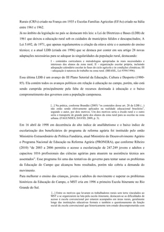 Rurais (CRFs) criado na França em 1935 e Escolas Famílias Agrícolas (EFAs) criado na Itália
entre 1961 e 1962.
Já no âmbito da legislação no país se destacam três leis: a Lei de Diretrizes e Bases (LDB) de
1961 que deixou a educação rural sob os cuidados de municípios falidos e descapacitados; A
Lei 5.692, de 1971, que apenas regulamentou a criação da oitava série e o aumento do ensino
técnico; e a atual LDB (criada em 1996) que se destaca por conter em seu artigo 28 novas
adaptações necessárias para se adequar às singularidades da população rural, destacando:
I - conteúdos curriculares e metodologias apropriadas às reais necessidades e
interesses dos alunos da zona rural; II - organização escolar própria, incluindo
adequação calendário escolar às fases do ciclo agrícola e às condições climáticas; III
- adequação à natureza do trabalho na zona rural. (BRASIL, Lei 9394/1996).
Essa última LDB é um avanço do III Plano Setorial da Educação, Cultura e Desporto (1980-
85). Ela contém todos os avanços políticos em relação à educação no campo, porém, não está
sendo cumprida principalmente pela falta de recursos destinada à educação e o baixo
comprometimento dos governos com a população camponesa.
[...] Na prática, conforme Brandão (2005) “os conteúdos desse art. 28 da LDB (...)
não estão sendo efetivamente aplicados na realidade educacional brasileira”,
segundo o autor, por dois motivos. Um dos motivos seria o êxodo rural e o outro
seria o transporte de grande parte dos alunos da zona rural para as escolas na zona
urbana. (FAGUNDES; DAVID, 2009, p. 3).
Em 16 abril de 1998 em decorrência do alto índice de analfabetismo e o baixo índice de
escolarização dos beneficiários do programa de reforma agrária foi instituído pelo então
Ministério Extraordinário de Política Fundiária, atual Ministério do Desenvolvimento Agrário
o Programa Nacional de Educação na Reforma Agrária (PRONERA), que conforme Ribeiro
(2010) “de 2003 a 2006 permitiu o acesso a escolarização de 247.249 jovens e adultos e
capacitou 1016 profissionais das ciências agrárias para atuarem na assistência técnica aos
assentados”. Esse programa foi uma das tentativas do governo para tentar sanar os problemas
da Educação do Campo que alcançou bons resultados, porém não cobriu a demanda do
movimento.
Para melhorar o ensino das crianças, jovens e adultos do movimento e superar os problemas
históricos da Educação do Campo, o MST cria em 1996 a primeira Escola Itinerante no Rio
Grande do Sul.
[...] Entre os motivos que levaram os trabalhadores rurais sem terra vinculados ao
MST a se organizarem na luta pela escola itinerante, destacam-se as dificuldades de
acesso á escola convencional por estarem acampados em áreas rurais, geralmente
longe das instituições educativas formais e também o questionamento da função
social da escola convencional que historicamente tem estado descomprometida com
 