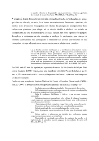 as questões referentes ás desigualdades sociais, econômicas e culturais, e, portanto,
desvinculada do projeto Sem Terra. (MEURER; DAVID, 2008, p.46)
A criação da Escola Itinerante foi motivada principalmente pelas reivindicações dos alunos
que viam na educação um meio de se inserir no movimento de forma mais capacitada, das
famílias e dos professores preocupados com o futuro das crianças dos acampamentos. Estas
enfrentavam problemas para chegar até as escolas devido a distância em relação ao
acampamento, e a falta de um transporte adequado e eficaz, bem como o preconceito por parte
dos colegas e professores que não entendiam a ideologia do movimento e por estarem em
constante deslocamento não conseguiam se matricular nas escolas convencionais ou não
conseguiam o tempo adequado numa mesma escola para se adaptarem ao conteúdo.
[...] As famílias sem-terra mobilizaram-se (e mobilizam-se) pelo direito à escola e
pela possibilidade de uma escola que fizesse a diferença ou tivesse realmente sentido
em sua vida presente e futura (preocupação com os filhos). As primeiras a se
mobilizar, lá no início na década de 80, foram às mães e professores, depois os pais
e algumas lideranças do movimento; aos poucos as crianças vão tomando também
lugar, e algumas vezes á frente, nas ações necessárias para garantir sua própria
escola, seja nos assentamentos já conquistados, seja ainda nos acampamentos.
Assim nasceu o trabalho com educação escolar no MST. (CALDART, 2003, p.62)
Em 2009 após 13 anos de legalização, o governo do estado do Rio Grande do Sul pôs fim à
Escola Itinerante do MST respondendo uma medida do Ministério Público Estadual, o que foi
para as lideranças uma tentativa clara de enfraquecer o movimento, colocando barreiras para o
seu desenvolvimento.
Conforme uma pesquisa do Instituto Nacional de Estudo e Pesquisas Educacionais (INEP) -
SECAD (2007) os principais obstáculos para uma educação de qualidade no campo são:
 Insuficiência e precariedade das instalações físicas da maioria das escolas;
 Dificuldades de acesso dos professores e alunos às escolas, em razão da falta
de um sistema adequado de transporte escolar;
 Falta de professores habilitados e efetivos, o que provoca constante
rotatividade;
 Falta de conhecimento especializado sobre políticas de educação básica para
o meio rural, com currículos inadequados que privilegiam uma visão urbana de
educação e desenvolvimento;
 Ausência de assistência pedagógica e supervisão escolar nas escolas rurais;
 Predomínio de classes multisseriadas com educação de baixa qualidade;
 Falta de atualização das propostas pedagógicas das escolas rurais;
 Baixo desempenho escolar dos alunos e elevadas taxas de distorção idade-
série;
 Baixos salários e sobrecargas de trabalho dos professores, quando
comparados com os que atuam na zona urbana;
 Necessidade de reavaliação das políticas de nucleação das escolas e de
implementação de calendário escolar adequado às necessidades do meio rural.
(BRASIL, 2007, p. 18)
 