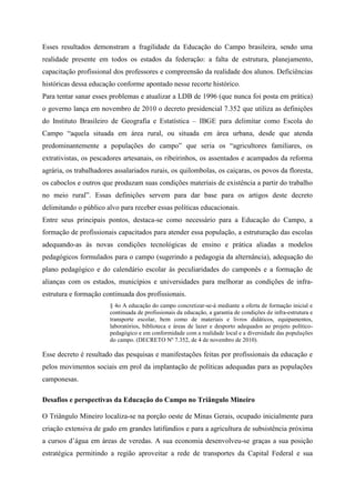 Esses resultados demonstram a fragilidade da Educação do Campo brasileira, sendo uma
realidade presente em todos os estados da federação: a falta de estrutura, planejamento,
capacitação profissional dos professores e compreensão da realidade dos alunos. Deficiências
históricas dessa educação conforme apontado nesse recorte histórico.
Para tentar sanar esses problemas e atualizar a LDB de 1996 (que nunca foi posta em prática)
o governo lança em novembro de 2010 o decreto presidencial 7.352 que utiliza as definições
do Instituto Brasileiro de Geografia e Estatística – IBGE para delimitar como Escola do
Campo “aquela situada em área rural, ou situada em área urbana, desde que atenda
predominantemente a populações do campo” que seria os “agricultores familiares, os
extrativistas, os pescadores artesanais, os ribeirinhos, os assentados e acampados da reforma
agrária, os trabalhadores assalariados rurais, os quilombolas, os caiçaras, os povos da floresta,
os caboclos e outros que produzam suas condições materiais de existência a partir do trabalho
no meio rural”. Essas definições servem para dar base para os artigos deste decreto
delimitando o público alvo para receber essas políticas educacionais.
Entre seus principais pontos, destaca-se como necessário para a Educação do Campo, a
formação de profissionais capacitados para atender essa população, a estruturação das escolas
adequando-as às novas condições tecnológicas de ensino e prática aliadas a modelos
pedagógicos formulados para o campo (sugerindo a pedagogia da alternância), adequação do
plano pedagógico e do calendário escolar às peculiaridades do camponês e a formação de
alianças com os estados, municípios e universidades para melhorar as condições de infra-
estrutura e formação continuada dos profissionais.
§ 4o A educação do campo concretizar-se-á mediante a oferta de formação inicial e
continuada de profissionais da educação, a garantia de condições de infra-estrutura e
transporte escolar, bem como de materiais e livros didáticos, equipamentos,
laboratórios, biblioteca e áreas de lazer e desporto adequados ao projeto político-
pedagógico e em conformidade com a realidade local e a diversidade das populações
do campo. (DECRETO Nº 7.352, de 4 de novembro de 2010).
Esse decreto é resultado das pesquisas e manifestações feitas por profissionais da educação e
pelos movimentos sociais em prol da implantação de políticas adequadas para as populações
camponesas.
Desafios e perspectivas da Educação do Campo no Triângulo Mineiro
O Triângulo Mineiro localiza-se na porção oeste de Minas Gerais, ocupado inicialmente para
criação extensiva de gado em grandes latifúndios e para a agricultura de subsistência próxima
a cursos d’água em áreas de veredas. A sua economia desenvolveu-se graças a sua posição
estratégica permitindo a região aproveitar a rede de transportes da Capital Federal e sua
 