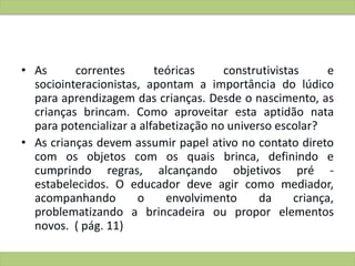 • As correntes teóricas construtivistas e
sociointeracionistas, apontam a importância do lúdico
para aprendizagem das crianças. Desde o nascimento, as
crianças brincam. Como aproveitar esta aptidão nata
para potencializar a alfabetização no universo escolar?
• As crianças devem assumir papel ativo no contato direto
com os objetos com os quais brinca, definindo e
cumprindo regras, alcançando objetivos pré -
estabelecidos. O educador deve agir como mediador,
acompanhando o envolvimento da criança,
problematizando a brincadeira ou propor elementos
novos. ( pág. 11)
 