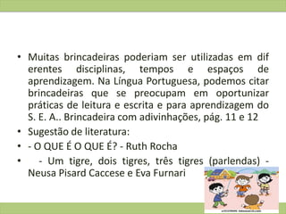 • Muitas brincadeiras poderiam ser utilizadas em dif
erentes disciplinas, tempos e espaços de
aprendizagem. Na Língua Portuguesa, podemos citar
brincadeiras que se preocupam em oportunizar
práticas de leitura e escrita e para aprendizagem do
S. E. A.. Brincadeira com adivinhações, pág. 11 e 12
• Sugestão de literatura:
• - O QUE É O QUE É? - Ruth Rocha
• - Um tigre, dois tigres, três tigres (parlendas) -
Neusa Pisard Caccese e Eva Furnari
 