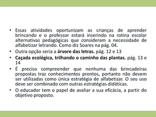 • Essas atividades oportunizam as crianças de aprender
brincando e o professor estará inserindo na rotina escolar
alternativas pedagógicas que consideram a necessidade de
alfabetizar letrando. Como diz Soares na pág. 04.
• Outra opção seria a árvore das letras. pág. 12 e 13
• Caçada ecológica, trilhando o caminho das plantas. pág. 13 e
14
• É preciso compreender que nenhuma das brincadeiras
propostas traz conhecimentos prontos, portanto não devem
ser utilizadas como única estratégia de alfabetizar. O seu uso
deve ser combinado com outras estratégias didáticas.
• O educador tem o papel de avaliar a sua eficácia, a partir do
objetivo proposto.
 