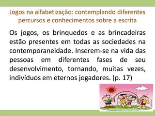 Jogos na alfabetização: contemplando diferentes
percursos e conhecimentos sobre a escrita
Os jogos, os brinquedos e as brincadeiras
estão presentes em todas as sociedades na
contemporaneidade. Inserem-se na vida das
pessoas em diferentes fases de seu
desenvolvimento, tornando, muitas vezes,
indivíduos em eternos jogadores. (p. 17)
 