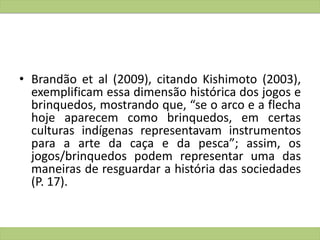 • Brandão et al (2009), citando Kishimoto (2003),
exemplificam essa dimensão histórica dos jogos e
brinquedos, mostrando que, “se o arco e a flecha
hoje aparecem como brinquedos, em certas
culturas indígenas representavam instrumentos
para a arte da caça e da pesca”; assim, os
jogos/brinquedos podem representar uma das
maneiras de resguardar a história das sociedades
(P. 17).
 