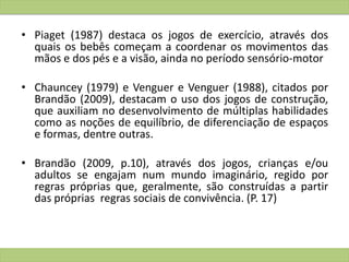 • Piaget (1987) destaca os jogos de exercício, através dos
quais os bebês começam a coordenar os movimentos das
mãos e dos pés e a visão, ainda no período sensório-motor
• Chauncey (1979) e Venguer e Venguer (1988), citados por
Brandão (2009), destacam o uso dos jogos de construção,
que auxiliam no desenvolvimento de múltiplas habilidades
como as noções de equilíbrio, de diferenciação de espaços
e formas, dentre outras.
• Brandão (2009, p.10), através dos jogos, crianças e/ou
adultos se engajam num mundo imaginário, regido por
regras próprias que, geralmente, são construídas a partir
das próprias regras sociais de convivência. (P. 17)
 