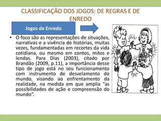 CLASSIFICAÇÃO DOS JOGOS: DE REGRAS E DE
ENREDO
• O foco são as representações de situações,
narrativas e a vivência de histórias, muitas
vezes, fundamentadas em recortes da vida
cotidiana, ou mesmo em contos, mitos e
lendas. Para Dias (2003), citado por
Brandão (2009, p.11), a importância desse
tipo de jogo está no seu funcionamento
com instrumento de desvelamento do
mundo, visando ao enfrentamento da
realidade, na medida em que amplia “as
possibilidades de ação e compreensão do
mundo”.
Jogos de Enredo
 