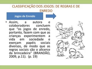 CLASSIFICAÇÃO DOS JOGOS: DE REGRAS E DE
ENREDO
• Assim, a autora e
colaboradores concluem
que “os jogos de enredo,
portanto, fazem com que as
crianças experimentem a
vida em sociedade e
exerçam papéis sociais
diversos, de modo que as
regras sociais são o alicerce
da brincadeira” (BRANDÃO,
2009, p.11). (p. 19)
Jogos de Enredo
 