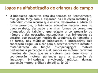 Jogos na alfabetização de crianças do campo
• O brinquedo educativo data dos tempos do Renascimento,
mas ganha força com a expansão da Educação Infantil [...].
Entendido como recurso que ensina, desenvolve e educa de
forma prazerosa, o brinquedo educativo materializa-se no
quebra-cabeça, destinado a ensinar formas ou cores, nos
brinquedos de tabuleiro que exigem a compreensão do
número e das operações matemáticas, nos brinquedos de
encaixe, que trabalham noções de sequência, de tamanho e
de forma, nos múltiplos brinquedos e brincadeiras cuja
concepção exigiu um olhar para o desenvolvimento infantil e
materialização da função psicopedagógica: móbiles
destinados à percepção visual, sonora ou motora; carrinhos
munidos de pinos que se encaixam para desenvolver a
coordenação motora, parlendas para a expressão da
linguagem, brincadeiras envolvendo músicas, danças,
expressão motora, gráfica e simbólica. (p. 21)
 