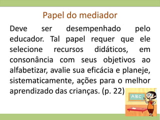 Papel do mediador
Deve ser desempenhado pelo
educador. Tal papel requer que ele
selecione recursos didáticos, em
consonância com seus objetivos ao
alfabetizar, avalie sua eficácia e planeje,
sistematicamente, ações para o melhor
aprendizado das crianças. (p. 22)
 