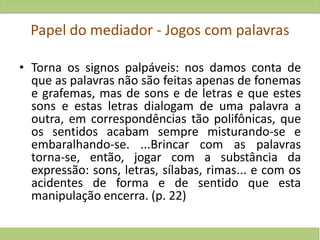 Papel do mediador - Jogos com palavras
• Torna os signos palpáveis: nos damos conta de
que as palavras não são feitas apenas de fonemas
e grafemas, mas de sons e de letras e que estes
sons e estas letras dialogam de uma palavra a
outra, em correspondências tão polifônicas, que
os sentidos acabam sempre misturando-se e
embaralhando-se. ...Brincar com as palavras
torna-se, então, jogar com a substância da
expressão: sons, letras, sílabas, rimas... e com os
acidentes de forma e de sentido que esta
manipulação encerra. (p. 22)
 