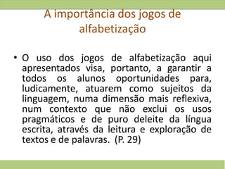 A importância dos jogos de
alfabetização
• O uso dos jogos de alfabetização aqui
apresentados visa, portanto, a garantir a
todos os alunos oportunidades para,
ludicamente, atuarem como sujeitos da
linguagem, numa dimensão mais reflexiva,
num contexto que não exclui os usos
pragmáticos e de puro deleite da língua
escrita, através da leitura e exploração de
textos e de palavras. (P. 29)
 